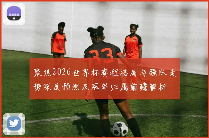 聚焦2026世界杯赛程格局与强队走势深度预测及冠军归属前瞻解析