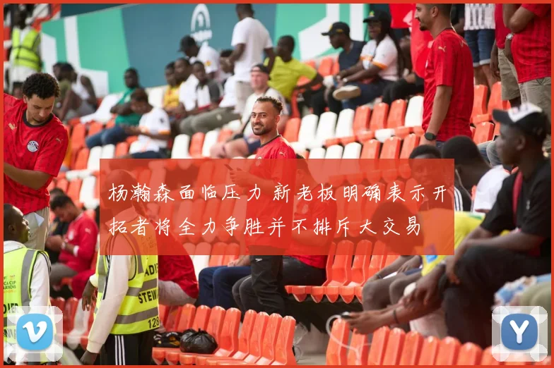 杨瀚森面临压力 新老板明确表示开拓者将全力争胜并不排斥大交易