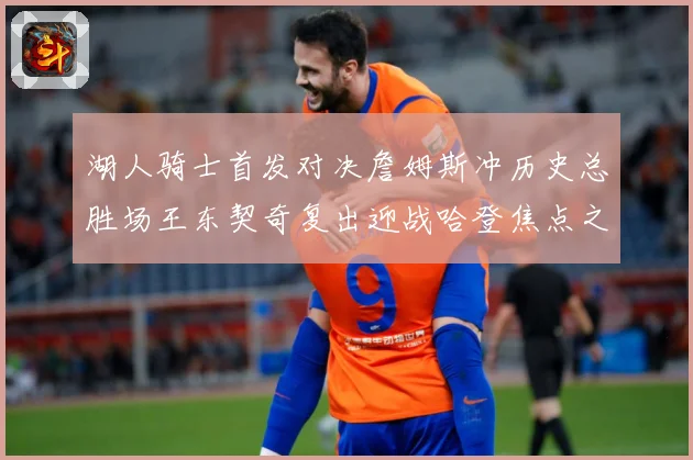 湖人骑士首发对决詹姆斯冲历史总胜场王东契奇复出迎战哈登焦点之赛场复盘