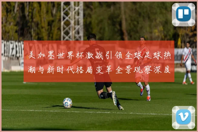 美加墨世界杯激战引领全球足球热潮与新时代格局变革全景观察深度