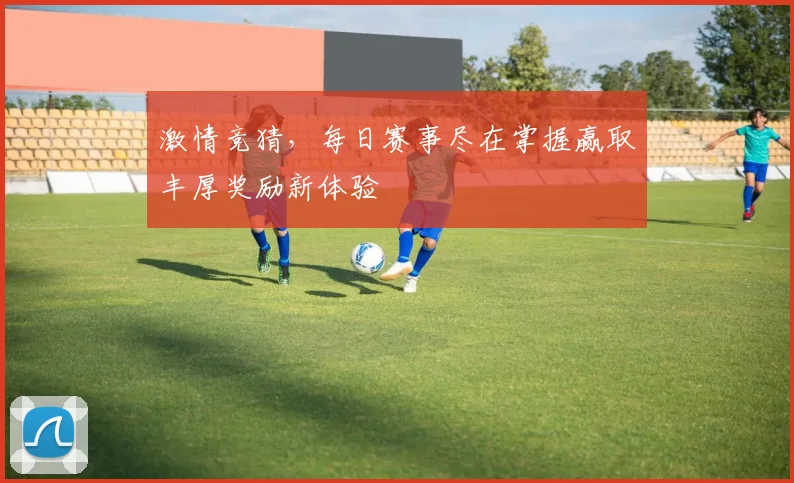 激情竞猜，每日赛事尽在掌握赢取丰厚奖励新体验