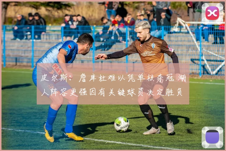 皮尔斯：詹库杜难以凭单核夺冠 湖人阵容更强因有关键球员决定胜负
