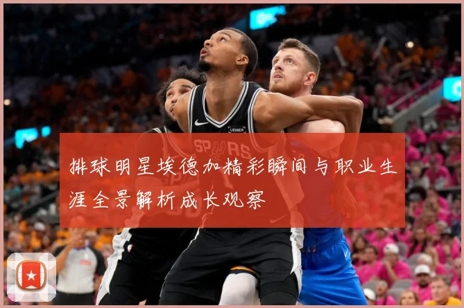 排球明星埃德加精彩瞬间与职业生涯全景解析成长观察