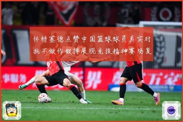 怀特塞德点赞中国篮球球员真实对抗不做作假摔展现竞技精神赛场复盘