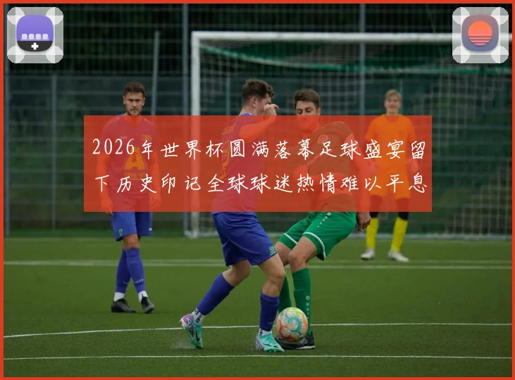 2026年世界杯圆满落幕足球盛宴留下历史印记全球球迷热情难以平息