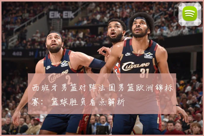 西班牙男篮对阵法国男篮欧洲锦标赛：篮球胜负看点解析