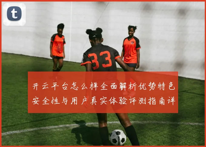 开云平台怎么样全面解析优势特色安全性与用户真实体验评测指南详