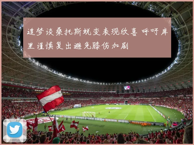 追梦谈桑托斯蜕变表现欣喜 呼吁库里谨慎复出避免膝伤加剧