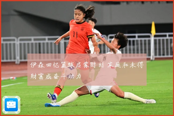 伊森回忆篮球启蒙时刻 家庭和未得财富成奋斗动力