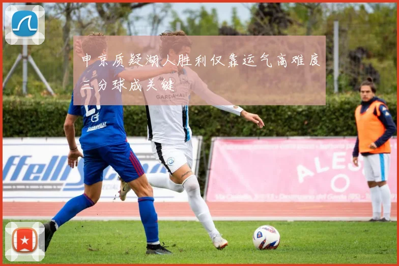 申京质疑湖人胜利仅靠运气高难度三分球成关键