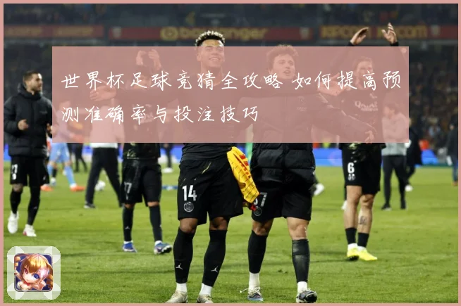 世界杯足球竞猜全攻略 如何提高预测准确率与投注技巧
