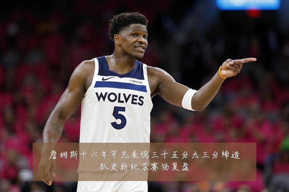 詹姆斯十六年罕见表现三十五分九三分缔造队史新纪录赛场复盘